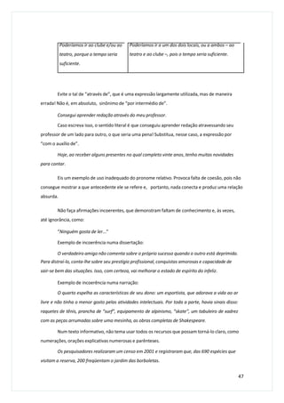 Poderíamos ir ao clube e/ou ao
teatro, porque o tempo seria
suficiente.
Poderíamos ir a um dos dois locais, ou a ambos – ao
teatro e ao clube –, pois o tempo seria suficiente.
Evite o tal de “através de”, que é uma expressão largamente utilizada, mas de maneira
errada! Não é, em absoluto, sinônimo de “por intermédio de”.
Consegui aprender redação através do meu professor.
Caso escreva isso, o sentido literal é que conseguiu aprender redação atravessando seu
professor de um lado para outro, o que seria uma pena! Substitua, nesse caso, a expressão por
“com o auxílio de”.
Hoje, ao receber alguns presentes no qual completo vinte anos, tenho muitas novidades
para contar.
Eis um exemplo de uso inadequado do pronome relativo. Provoca falta de coesão, pois não
consegue mostrar a que antecedente ele se refere e, portanto, nada conecta e produz uma relação
absurda.
Não faça afirmações incoerentes, que demonstram faltam de conhecimento e, às vezes,
até ignorância, como:
“Ninguém gosta de ler...”
Exemplo de incoerência numa dissertação:
O verdadeiro amigo não comenta sobre o próprio sucesso quando o outro está deprimido.
Para distraí-lo, conta-lhe sobre seu prestígio profissional, conquistas amorosas e capacidade de
sair-se bem das situações. Isso, com certeza, vai melhorar o estado de espírito do infeliz.
Exemplo de incoerência numa narração:
O quarto espelha as características de seu dono: um esportista, que adorava a vida ao ar
livre e não tinha o menor gosto pelas atividades intelectuais. Por toda a parte, havia sinais disso:
raquetes de tênis, prancha de “surf”, equipamento de alpinismo, “skate”, um tabuleiro de xadrez
com as peças arrumadas sobre uma mesinha, as obras completas de Shakespeare.
Num texto informativo, não tema usar todos os recursos que possam torná-lo claro, como
numerações, orações explicativas numerosas e parênteses.
Os pesquisadores realizaram um censo em 2001 e registraram que, das 690 espécies que
visitam a reserva, 200 freqüentam o jardim das borboletas.
47
 