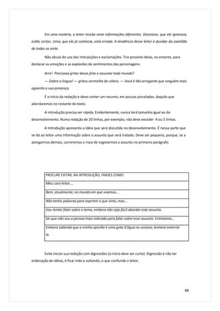 Em uma matéria, o leitor recebe vinte informações diferentes. Dezenove, que ele ignorava,
estão certas. Uma, que ele já conhecia, está errada. A tendência desse leitor é duvidar da exatidão
de todas as vinte.
Não abuse do uso das interjeições e exclamações. Tire proveito delas, no entanto, para
destacar as emoções e as explosões de sentimentos das personagens.
Arre! Precisava gritar desse jeito e assustar todo mundo?
— Dobre a língua! — gritou vermelha de cólera. — Você é tão arrogante que ninguém mais
agüenta a sua presença.
É o início da redação e deve conter um resumo, em poucas pinceladas, daquilo que
abordaremos no restante do texto.
A introdução precisa ser rápida. Evidentemente, nunca terá tamanho igual ao do
desenvolvimento. Numa redação de 20 linhas, por exemplo, não deve exceder 4 ou 5 linhas.
A Introdução apresenta a idéia que será discutida no desenvolvimento. É nessa parte que
se dá ao leitor uma informação sobre o assunto que será tratado. Deve ser pequena, porque, se a
alongarmos demais, correremos o risco de esgotarmos o assunto no primeiro parágrafo.
Evite iniciar sua redação com digressões (o início deve ser curto). Digressão é não ter
ordenação de idéias, é ficar indo e voltando, o que confunde o leitor.
48
PROCURE EVITAR, NA INTRODUÇÃO, FRASES COMO:
Meu caro leitor,...
Bem, atualmente, no mundo em que vivemos...
Não tenho palavras para exprimir o que sinto, mas...
Vou tentar falar sobre o tema, embora não seja fácil abordar este assunto.
Sei que não sou a pessoa mais indicada para falar sobre esse assunto. Entretanto...
Embora sabendo que a minha opinião é uma gota d’água no oceano, tentarei externá-
la.
 