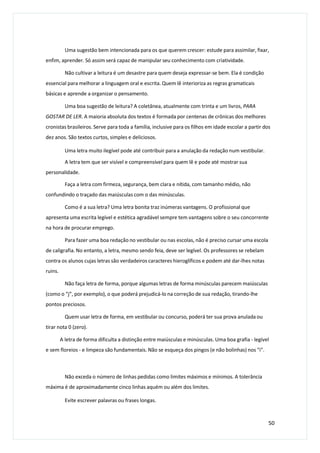 Uma sugestão bem intencionada para os que querem crescer: estude para assimilar, fixar,
enfim, aprender. Só assim será capaz de manipular seu conhecimento com criatividade.
Não cultivar a leitura é um desastre para quem deseja expressar-se bem. Ela é condição
essencial para melhorar a linguagem oral e escrita. Quem lê interioriza as regras gramaticais
básicas e aprende a organizar o pensamento.
Uma boa sugestão de leitura? A coletânea, atualmente com trinta e um livros, PARA
GOSTAR DE LER. A maioria absoluta dos textos é formada por centenas de crônicas dos melhores
cronistas brasileiros. Serve para toda a família, inclusive para os filhos em idade escolar a partir dos
dez anos. São textos curtos, simples e deliciosos.
Uma letra muito ilegível pode até contribuir para a anulação da redação num vestibular.
A letra tem que ser visível e compreensível para quem lê e pode até mostrar sua
personalidade.
Faça a letra com firmeza, segurança, bem clara e nítida, com tamanho médio, não
confundindo o traçado das maiúsculas com o das minúsculas.
Como é a sua letra? Uma letra bonita traz inúmeras vantagens. O profissional que
apresenta uma escrita legível e estética agradável sempre tem vantagens sobre o seu concorrente
na hora de procurar emprego.
Para fazer uma boa redação no vestibular ou nas escolas, não é preciso cursar uma escola
de caligrafia. No entanto, a letra, mesmo sendo feia, deve ser legível. Os professores se rebelam
contra os alunos cujas letras são verdadeiros caracteres hieroglíficos e podem até dar-lhes notas
ruins.
Não faça letra de forma, porque algumas letras de forma minúsculas parecem maiúsculas
(como o “j”, por exemplo), o que poderá prejudicá-lo na correção de sua redação, tirando-lhe
pontos preciosos.
Quem usar letra de forma, em vestibular ou concurso, poderá ter sua prova anulada ou
tirar nota 0 (zero).
A letra de forma dificulta a distinção entre maiúsculas e minúsculas. Uma boa grafia - legível
e sem floreios - e limpeza são fundamentais. Não se esqueça dos pingos (e não bolinhas) nos "i".
Não exceda o número de linhas pedidas como limites máximos e mínimos. A tolerância
máxima é de aproximadamente cinco linhas aquém ou além dos limites.
Evite escrever palavras ou frases longas.
50
 
