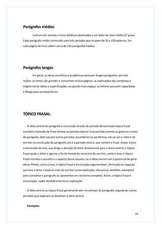 Parágrafos médios
Comuns em revistas e livros didáticos destinados a um leitor de nível médio (2º grau).
Cada parágrafo médio construído com três períodos que ocupam de 50 a 150 palavras. Em
cada página de livro cabem cerca de três parágrafos médios.
Parágrafos longos
Em geral, as obras científicas e acadêmicas possuem longos parágrafos, por três
razões: os textos são grandes e consomem muitas páginas; as explicações são complexas e
exigem várias idéias e especificações, ocupando mais espaço; os leitores possuem capacidade
e fôlego para acompanhá-los.
TÓPICO FRASAL:
A idéia central do parágrafo é enunciada através do período denominado tópico frasal
(também chamado de frase-síntese ou período tópico). Esse período orienta ou governa o resto
do parágrafo; dele nascem outros períodos secundários ou periféricos; ele vai ser o roteiro do
escritor na construção do parágrafo; ele é o período mestre, que contém a frase- chave. Como
o enunciado da tese, que dirige a atenção do leitor diretamente para o tema central, o tópico
frasal ajuda o leitor a agarrar o fio da meada do raciocínio do escritor; como a tese, o tópico
frasal introduz o assunto e o aspecto desse assunto, ou a idéia central com o potencial de gerar
idéias-filhote; como a tese, o tópico frasal é enunciação argumentável, afirmação ou negação
que leva o leitor a esperar mais do escritor (uma explicação, uma prova, detalhes, exemplos)
para completar o parágrafo ou apresentar um raciocínio completo. Assim, o tópico frasal é
enunciação, supõe desdobramento ou explicação.
A idéia central ou tópico frasal geralmente vem no começo do parágrafo, seguida de outros
períodos que explicam ou detalham a idéia central.
Exemplos:
24
 