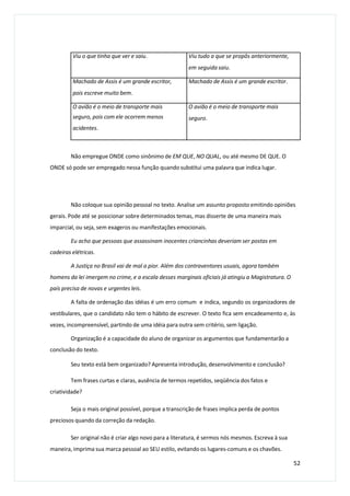 Não empregue ONDE como sinônimo de EM QUE, NO QUAL, ou até mesmo DE QUE. O
ONDE só pode ser empregado nessa função quando substitui uma palavra que indica lugar.
Não coloque sua opinião pessoal no texto. Analise um assunto proposto emitindo opiniões
gerais. Pode até se posicionar sobre determinados temas, mas disserte de uma maneira mais
imparcial, ou seja, sem exageros ou manifestações emocionais.
Eu acho que pessoas que assassinam inocentes criancinhas deveriam ser postas em
cadeiras elétricas.
A Justiça no Brasil vai de mal a pior. Além dos contraventores usuais, agora também
homens da lei imergem no crime, e a escala desses marginais oficiais já atingiu a Magistratura. O
país precisa de novas e urgentes leis.
A falta de ordenação das idéias é um erro comum e indica, segundo os organizadores de
vestibulares, que o candidato não tem o hábito de escrever. O texto fica sem encadeamento e, às
vezes, incompreensível, partindo de uma idéia para outra sem critério, sem ligação.
Organização é a capacidade do aluno de organizar os argumentos que fundamentarão a
conclusão do texto.
Seu texto está bem organizado? Apresenta introdução, desenvolvimento e conclusão?
Tem frases curtas e claras, ausência de termos repetidos, seqüência dos fatos e
criatividade?
Seja o mais original possível, porque a transcrição de frases implica perda de pontos
preciosos quando da correção da redação.
Ser original não é criar algo novo para a literatura, é sermos nós mesmos. Escreva à sua
maneira, imprima sua marca pessoal ao SEU estilo, evitando os lugares-comuns e os chavões.
52
Viu o que tinha que ver e saiu. Viu tudo a que se propôs anteriormente,
em seguida saiu.
Machado de Assis é um grande escritor,
pois escreve muito bem.
Machado de Assis é um grande escritor.
O avião é o meio de transporte mais
seguro, pois com ele ocorrem menos
acidentes.
O avião é o meio de transporte mais
seguro.
 