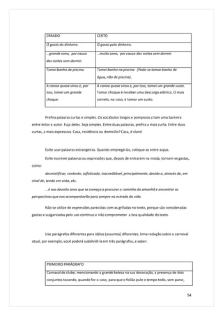 Prefira palavras curtas e simples. Os vocábulos longos e pomposos criam uma barreira
entre leitor e autor. Fuja deles. Seja simples. Entre duas palavras, prefira a mais curta. Entre duas
curtas, a mais expressiva. Casa, residência ou domicílio? Casa, é claro!
Evite usar palavras estrangeiras. Quando empregá-las, coloque-as entre aspas.
Evite escrever palavras ou expressões que, depois de entrarem na moda, tornam-se gastas,
como:
desmistificar, contexto, sofisticado, inacreditável, principalmente, devido a, através de, em
nível de, tendo em vista, etc.
...é aos dezoito anos que se começa a procurar o caminho do amanhã e encontrar as
perspectivas que nos acompanharão para sempre na estrada da vida.
Não se utilize de expressões parecidas com as grifadas no texto, porque são consideradas
gastas e vulgarizadas pelo uso contínuo e irão comprometer a boa qualidade do texto.
Use parágrafos diferentes para idéias (assuntos) diferentes. Uma redação sobre o carnaval
atual, por exemplo, você poderá subdividi-la em três parágrafos, a saber:
PRIMEIRO PARÁGRAFO
Carnaval de clube, mencionando a grande beleza na sua decoração, a presença de dois
conjuntos tocando, quando for o caso, para que o folião pule o tempo todo, sem parar,
54
ERRADO CERTO
O gosto do dinheiro. O gosto pelo dinheiro.
…grande sono, por causa
das noites sem dormir.
…muito sono, por causa das noites sem dormir.
Tomei banho de piscina. Tomei banho na piscina. (Pode-se tomar banho de
água, não de piscina).
A canoa quase virou e, por
isso, tomei um grande
choque.
A canoa quase virou e, por isso, tomei um grande susto.
Tomar choque é receber uma descarga elétrica. O mais
correto, no caso, é tomar um susto.
 