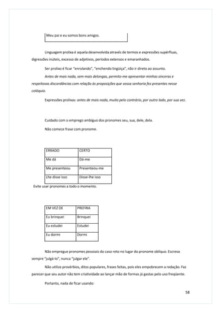 Meu pai e eu somos bons amigos.
Linguagem prolixa é aquela desenvolvida através de termos e expressões supérfluas,
digressões inúteis, excesso de adjetivos, períodos extensos e emaranhados.
Ser prolixo é ficar “enrolando”, “enchendo lingüiça”, não ir direto ao assunto.
Antes de mais nada, sem mais delongas, permito-me apresentar minhas sinceras e
respeitosas discordâncias com relação às proposições que vossa senhoria fez presentes nesse
colóquio.
Expressões prolixas: antes de mais nada, muito pelo contrário, por outro lado, por sua vez.
Cuidado com o emprego ambíguo dos pronomes seu, sua, dele, dela.
Não comece frase com pronome.
Evite usar pronomes a todo o momento.
Não empregue pronomes pessoais do caso reto no lugar do pronome oblíquo. Escreva
sempre “julgá-lo”, nunca “julgar ele”.
Não utilize provérbios, ditos populares, frases feitas, pois eles empobrecem a redação. Faz
parecer que seu autor não tem criatividade ao lançar mão de formas já gastas pelo uso freqüente.
Portanto, nada de ficar usando:
58
ERRADO CERTO
Me dá Dá-me
Me presenteou Presenteou-me
Lhe disse isso Disse-lhe isso
EM VEZ DE PREFIRA
Eu brinquei Brinquei
Eu estudei Estudei
Eu dormi Dormi
 