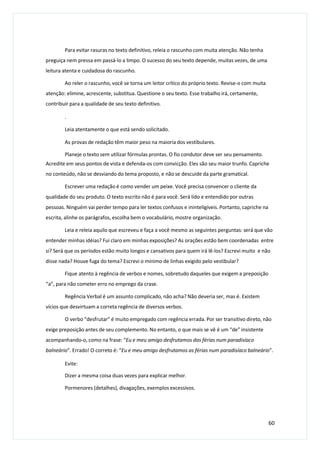 Para evitar rasuras no texto definitivo, releia o rascunho com muita atenção. Não tenha
preguiça nem pressa em passá-lo a limpo. O sucesso do seu texto depende, muitas vezes, de uma
leitura atenta e cuidadosa do rascunho.
Ao reler o rascunho, você se torna um leitor crítico do próprio texto. Revise-o com muita
atenção: elimine, acrescente, substitua. Questione o seu texto. Esse trabalho irá, certamente,
contribuir para a qualidade de seu texto definitivo.
.
Leia atentamente o que está sendo solicitado.
As provas de redação têm maior peso na maioria dos vestibulares.
Planeje o texto sem utilizar fórmulas prontas. O fio condutor deve ser seu pensamento.
Acredite em seus pontos de vista e defenda-os com convicção. Eles são seu maior trunfo. Capriche
no conteúdo, não se desviando do tema proposto, e não se descuide da parte gramatical.
Escrever uma redação é como vender um peixe. Você precisa convencer o cliente da
qualidade do seu produto. O texto escrito não é para você. Será lido e entendido por outras
pessoas. Ninguém vai perder tempo para ler textos confusos e ininteligíveis. Portanto, capriche na
escrita, alinhe os parágrafos, escolha bem o vocabulário, mostre organização.
Leia e releia aquilo que escreveu e faça a você mesmo as seguintes perguntas: será que vão
entender minhas idéias? Fui claro em minhas exposições? As orações estão bem coordenadas entre
si? Será que os períodos estão muito longos e cansativos para quem irá lê-los? Escrevi muito e não
disse nada? Houve fuga do tema? Escrevi o mínimo de linhas exigido pelo vestibular?
Fique atento à regência de verbos e nomes, sobretudo daqueles que exigem a preposição
“a”, para não cometer erro no emprego da crase.
Regência Verbal é um assunto complicado, não acha? Não deveria ser, mas é. Existem
vícios que desvirtuam a correta regência de diversos verbos.
O verbo “desfrutar” é muito empregado com regência errada. Por ser transitivo direto, não
exige preposição antes de seu complemento. No entanto, o que mais se vê é um “de” insistente
acompanhando-o, como na frase: “Eu e meu amigo desfrutamos das férias num paradisíaco
balneário”. Errado! O correto é: “Eu e meu amigo desfrutamos as férias num paradisíaco balneário”.
Evite:
Dizer a mesma coisa duas vezes para explicar melhor.
Pormenores (detalhes), divagações, exemplos excessivos.
60
 