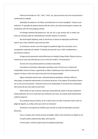 Palavras terminadas em “ão”, “ade”, “ente”, etc, pois provocam eco (rima inconveniente e
condenável) na redação.
Repetições de palavras e de idéias, principalmente no mesmo parágrafo. Troque-as por
sinônimos. A repetição de palavras denota falta de cultura, de conhecimento geral e pobreza de
vocabulário, além de certa preguiça mental.
O emprego repetitivo das palavras eu, nós, ele, ela, e, que, porque, daí, aí, então, mas
(esta, por exemplo, pode ser substituída por contudo, todavia, no entanto).
Nas dissertações objetivas, evite as reticências. A clareza na exposição é preferível a
esperar que o leitor adivinhe o que você quis dizer.
As reticências marcam uma interrupção da seqüência lógica do enunciado, com a
conseqüente suspensão da melodia. É utilizada para permitir que o leitor complemente o
pensamento suspenso.
A língua escrita apresenta muitas diferenças em relação à língua falada. Observe como as
reticências às vezes são utilizadas para criar o clima de mistério: “era sexta-feira...”
Escreva com suas próprias palavras e produza novas idéias.
Use palavras conhecidas, adequadas e períodos curtos. Escreva com o máximo de
simplicidade. Amarre as frases, organizando as idéias. Cuidado para não mudar de assunto de
repente. Conduza o leitor de maneira leve pela linha da argumentação.
Alguns estudantes pensam que, utilizando palavras pomposas, artificiais, difíceis e
rebuscadas, conseguirão impressionar os corretores de provas. Puro engano! Os vocábulos devem
ser os mais comuns possíveis. Portanto, escreva com simplicidade. O uso de termos complicados
não é prova de que você sabe escrever bem.
Neste tempo em que é preciso, ainda que ocasionalmente, jactar-se do que produzimos
intelectualmente, far-nos-á muito bem que tenhamos, por hora, um projeto desenvolvimentista
uniforme capaz de...
Ora, qualquer banca corretora, ao ler o texto acima, vai saber muito bem tratar-se de um
plágio de alguém, ou, então, achar que você é um marciano!
Sinestesia é uma espécie de metáfora que consiste na união de impressões sensoriais
diferentes.
Use-a, se puder, para, através de duas sensações, indicar mais vivamente um objeto ou ser.
Um grito áspero, palavras douradas, cheiro quente.
O cheiro doce e verde do capim trazia recordações da fazenda...
61
 