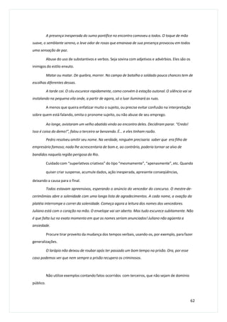 A presença inesperada do sumo pontífice no encontro comoveu a todos. O toque de mão
suave, o semblante sereno, o leve odor de rosas que emanava de sua presença provocou em todos
uma sensação de paz.
Abuse do uso de substantivos e verbos. Seja sovina com adjetivos e advérbios. Eles são os
inimigos do estilo enxuto.
Matar ou matar. De quebra, morrer. No campo de batalha o soldado pouca chances tem de
escolhas diferentes dessas.
A tarde cai. O céu escurece rapidamente, como convém à estação outonal. O silêncio vai se
instalando na pequena vila onde, a partir de agora, só o luar iluminará as ruas.
A menos que queira enfatizar muito o sujeito, ou precise evitar confusão na interpretação
sobre quem está falando, omita o pronome sujeito, ou não abuse de seu emprego.
Ao longe, avistaram um velho abatido vindo ao encontro deles. Decidiram parar. “Credo!
Isso é coisa do demo!”, falou o terceiro se benzendo. É... e eles tinham razão.
Pedro resolveu omitir seu nome. Na verdade, ninguém precisaria saber que era filho de
empresário famoso; nada lhe acrescentaria de bom e, ao contrário, poderia tornar-se alvo de
bandidos naquela região perigosa do Rio.
Cuidado com “superlativos criativos” do tipo “mesmamente”, “apenasmente”, etc. Quando
quiser criar suspense, acumule dados, ação inesperada, apresente conseqüências,
deixando a causa para o final.
Todos estavam apreensivos, esperando o anúncio do vencedor do concurso. O mestre-de-
cerimômias abre a solenidade com uma longa lista de agradecimentos. A cada nome, a ovação da
platéia interrompe o correr da solenidade. Começa agora a leitura dos nomes dos vencedores.
Juliano está com o coração na mão. O envelope vai ser aberto. Mas tudo escurece subitamente. Não
é que falta luz no exato momento em que os nomes seriam anunciados! Juliano não agüenta a
ansiedade.
Procure tirar proveito da mudança dos tempos verbais, usando-os, por exemplo, para fazer
generalizações.
O larápio não deixou de roubar após ter passado um bom tempo na prisão. Ora, por esse
caso podemos ver que nem sempre a prisão recupera os criminosos.
Não utilize exemplos contando fatos ocorridos com terceiros, que não sejam de domínio
público.
62
 