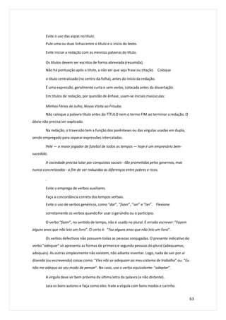 Evite o uso das aspas no título.
Pule uma ou duas linhas entre o título e o início do texto.
Evite iniciar a redação com as mesmas palavras do título.
Os títulos devem ser escritos de forma abreviada (resumida).
Não há pontuação após o título, a não ser que seja frase ou citação. Coloque
o título centralizado (no centro da folha), antes do início da redação.
É uma expressão, geralmente curta e sem verbo, colocada antes da dissertação.
Em títulos de redação, por questão de ênfase, usam-se iniciais maiúsculas:
Minhas Férias de Julho, Nossa Visita ao Frisuba.
Não coloque a palavra título antes do TÍTULO nem o termo FIM ao terminar a redação. O
óbvio não precisa ser explicado.
Na redação, o travessão tem a função dos parênteses ou das vírgulas usadas em dupla,
sendo empregado para separar expressões intercaladas.
Pelé — o maior jogador de futebol de todos os tempos — hoje é um empresário bem-
sucedido.
A sociedade precisa lutar por conquistas sociais - tão prometidas pelos governos, mas
nunca concretizadas - a fim de ver reduzidas as diferenças entre pobres e ricos.
.
Evite o emprego de verbos auxiliares.
Faça a concordância correta dos tempos verbais.
Evite o uso de verbos genéricos, como “dar”, “fazer”, “ser” e “ter”. Flexione
corretamente os verbos quando for usar o gerúndio ou o particípio.
O verbo “fazer”, no sentido de tempo, não é usado no plural. É errado escrever: “Fazem
alguns anos que não leio um livro”. O certo é: “Faz alguns anos que não leio um livro”.
Os verbos defectivos não possuem todas as pessoas conjugadas. O presente indicativo do
verbo “adequar” só apresenta as formas de primeira e segunda pessoas do plural (adequamos,
adequais). As outras simplesmente não existem, não adianta inventar. Logo, nada de sair por aí
dizendo (ou escrevendo) coisas como: “Eles não se adequam ao meu sistema de trabalho” ou: “Eu
não me adequo ao seu modo de pensar”. No caso, use o verbo equivalente: “adaptar”.
A virgula deve vir bem próxima da última letra da palavra (e não distante).
Leia os bons autores e faça como eles: trate a vírgula com bons modos e carinho.
63
 
