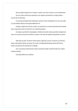Nunca coloque vírgula entre o sujeito e o verbo, nem entre o verbo e o seu complemento.
Só com a leitura intensiva se aprende a usar vírgulas corretamente. As regras sobre o
assunto são insuficientes.
É o sinal de pontuação mais importante e que tem maior variedade de uso. Por essa razão,
é o que também oferece mais oportunidade de erro.
Coloque a vírgula com clareza, a saber, um pontinho com uma perninha levemente voltada
para a esquerda, e não um tracinho ou um risquinho qualquer.
As vírgulas, quando bem empregadas, contribuem para dar clareza, precisão e elegância às
frases. Em excesso, provocam confusão e cansaço. Frase cheia de vírgulas está pedindo um ponto.
Opte pela voz ativa. Ela deixa o texto esperto, vigoroso e conciso. A passiva, ao contrário,
deixa-o desmaiado, flácido, sem graça. Em vez de: A redação foi feita pelos alunos da 4ª série,
prefira: Os alunos da 4ª série fizeram a redação.
Use a voz passiva quando quiser realçar o paciente da ação, transformando-o em sujeito
(embora não aja).
A porta foi aberta com violência.
64
 