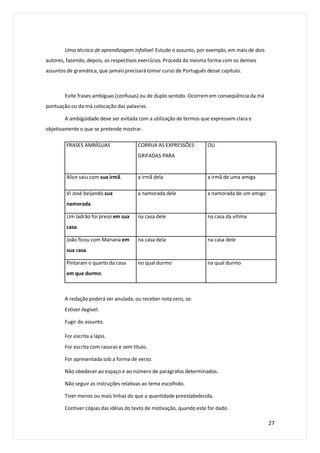 Uma técnica de aprendizagem infalível: Estude o assunto, por exemplo, em mais de dois
autores, fazendo, depois, os respectivos exercícios. Proceda da mesma forma com os demais
assuntos de gramática, que jamais precisará tomar curso de Português desse capítulo.
Evite frases ambíguas (confusas) ou de duplo sentido. Ocorrem em conseqüência da má
pontuação ou da má colocação das palavras.
A ambigüidade deve ser evitada com a utilização de termos que expressem clara e
objetivamente o que se pretende mostrar.
A redação poderá ser anulada, ou receber nota zero, se:
Estiver ilegível.
Fugir do assunto.
For escrita a lápis.
For escrita com rasuras e sem título.
For apresentada sob a forma de verso.
Não obedecer ao espaço e ao número de parágrafos determinados.
Não seguir as instruções relativas ao tema escolhido.
Tiver menos ou mais linhas do que a quantidade preestabelecida.
Contiver cópias das idéias do texto de motivação, quando este for dado.
27
FRASES AMBÍGUAS CORRIJA AS EXPRESSÕES
GRIFADAS PARA
OU
Alice saiu com sua irmã. a irmã dela a irmã de uma amiga
Vi José beijando sua
namorada.
a namorada dele a namorada de um amigo
Um ladrão foi preso em sua
casa.
na casa dele na casa da vítima
João ficou com Mariana em
sua casa.
na casa dela na casa dele
Pintaram o quarto da casa
em que durmo.
no qual durmo na qual durmo
 