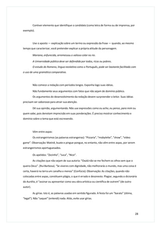 Contiver elemento que identifique o candidato (como letra de forma ou de imprensa, por
exemplo).
Use o aposto — explicação sobre um termo ou expressão da frase — quando, ao mesmo
tempo que caracterizar, você pretender explicar a própria atitude da personagem.
Mariana, enfurecida, arremessou o valioso colar no rio.
A Universidade pública deve ser defendida por todos, ricos ou pobres.
O estudo do Romeno, língua neolatina como o Português, pode ser bastante facilitado com
o uso de uma gramática comparativa.
Não comece a redação com períodos longos. Exponha logo suas idéias.
Não fundamente seus argumentos com fatos que não sejam de domínio público.
Os argumentos do desenvolvimento da redação devem surpreender o leitor. Suas idéias
precisam ser saborosas para atrair sua atenção.
Dê sua opinião, argumentando. Não use expressões como eu acho, eu penso, para mim ou
quem sabe, pois denotam imprecisão em suas ponderações. É preciso mostrar conhecimento e
domínio sobre o tema que está escrevendo.
Vêm entre aspas:
Os estrangeirismos (as palavras estrangeiras): “Pizzaria”, “mobylette”, “show”, “vídeo
game”. Observação: Matinê, buate e pingue-pongue, no entanto, não vêm entre aspas, por serem
estrangeirismos aportuguesados.
Os apelidos: “Zezinho”, “Juca”, “Nice”.
As citações que não sejam de sua autoria: “Oxalá não se me fechem os olhos sem que o
queira Deus”. (Rui Barbosa). “Se viveres com dignidade, não melhorarás o mundo, mas uma coisa é
certa, haverá na terra um canalha a menos” (Confúcio). Observação: As citações, quando não
colocadas entre aspas, constituem plágio, o que é errado e desonesto. Plagiar, segundo o dicionário
do Aurélio, é “assinar ou apresentar como seu obra artística ou científica de outrem” (de outro
autor).
As gírias. Isto é, as palavras usadas em sentido figurado. A festa foi um “barato” (ótima,
“legal”). Não “saquei” (entendi) nada. Aliás, evite usar gírias.
28
 