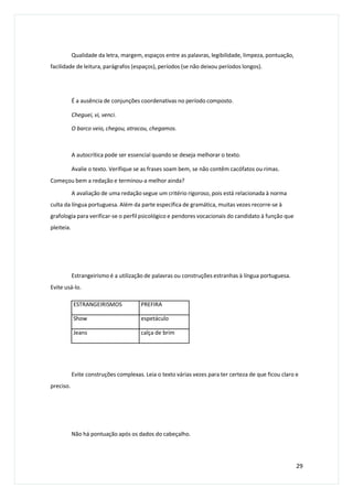 Qualidade da letra, margem, espaços entre as palavras, legibilidade, limpeza, pontuação,
facilidade de leitura, parágrafos (espaços), períodos (se não deixou períodos longos).
É a ausência de conjunções coordenativas no período composto.
Cheguei, vi, venci.
O barco veio, chegou, atracou, chegamos.
A autocrítica pode ser essencial quando se deseja melhorar o texto.
Avalie o texto. Verifique se as frases soam bem, se não contêm cacófatos ou rimas.
Começou bem a redação e terminou-a melhor ainda?
A avaliação de uma redação segue um critério rigoroso, pois está relacionada à norma
culta da língua portuguesa. Além da parte específica de gramática, muitas vezes recorre-se à
grafologia para verificar-se o perfil psicológico e pendores vocacionais do candidato à função que
pleiteia.
Estrangeirismo é a utilização de palavras ou construções estranhas à língua portuguesa.
Evite usá-lo.
Evite construções complexas. Leia o texto várias vezes para ter certeza de que ficou claro e
preciso.
Não há pontuação após os dados do cabeçalho.
29
ESTRANGEIRISMOS PREFIRA
Show espetáculo
Jeans calça de brim
 