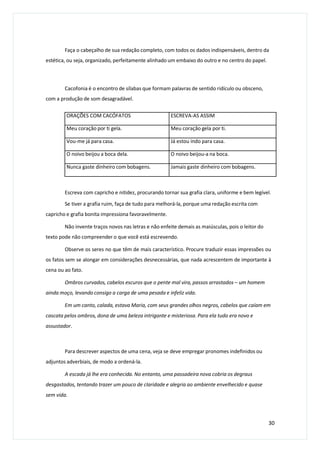 Faça o cabeçalho de sua redação completo, com todos os dados indispensáveis, dentro da
estética, ou seja, organizado, perfeitamente alinhado um embaixo do outro e no centro do papel.
Cacofonia é o encontro de sílabas que formam palavras de sentido ridículo ou obsceno,
com a produção de som desagradável.
Escreva com capricho e nitidez, procurando tornar sua grafia clara, uniforme e bem legível.
Se tiver a grafia ruim, faça de tudo para melhorá-la, porque uma redação escrita com
capricho e grafia bonita impressiona favoravelmente.
Não invente traços novos nas letras e não enfeite demais as maiúsculas, pois o leitor do
texto pode não compreender o que você está escrevendo.
Observe os seres no que têm de mais característico. Procure traduzir essas impressões ou
os fatos sem se alongar em considerações desnecessárias, que nada acrescentem de importante à
cena ou ao fato.
Ombros curvados, cabelos escuros que o pente mal vira, passos arrastados – um homem
ainda moço, levando consigo a carga de uma pesada e infeliz vida.
Em um canto, calada, estava Maria, com seus grandes olhos negros, cabelos que caíam em
cascata pelos ombros, dona de uma beleza intrigante e misteriosa. Para ela tudo era novo e
assustador.
Para descrever aspectos de uma cena, veja se deve empregar pronomes indefinidos ou
adjuntos adverbiais, de modo a ordená-la.
A escada já lhe era conhecida. No entanto, uma passadeira nova cobria os degraus
desgastados, tentando trazer um pouco de claridade e alegria ao ambiente envelhecido e quase
sem vida.
30
ORAÇÕES COM CACÓFATOS ESCREVA-AS ASSIM
Meu coração por ti gela. Meu coração gela por ti.
Vou-me já para casa. Já estou indo para casa.
O noivo beijou a boca dela. O noivo beijou-a na boca.
Nunca gaste dinheiro com bobagens. Jamais gaste dinheiro com bobagens.
 