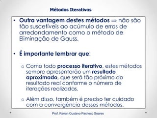 Métodos Iterativos
• Outra vantagem destes métodos  não são
tão suscetíveis ao acúmulo de erros de
arredondamento como o método de
Eliminação de Gauss.
• É importante lembrar que:
o Como todo processo iterativo, estes métodos
sempre apresentarão um resultado
aproximado, que será tão próximo do
resultado real conforme o número de
iterações realizadas.
o Além disso, também é preciso ter cuidado
com a convergência desses métodos.
Prof. Renan Gustavo Pacheco Soares
 