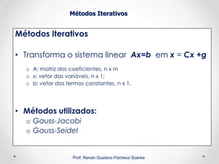 Métodos Iterativos
Métodos Iterativos
• Transforma o sistema linear Ax=b em x = Cx +g
o A: matriz dos coeficientes, n x m
o x: vetor das variáveis, n x 1;
o b: vetor dos termos constantes, n x 1.
• Métodos utilizados:
o Gauss-Jacobi
o Gauss-Seidel
Prof. Renan Gustavo Pacheco Soares
 