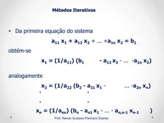 Métodos Iterativos
 Da primeira equação do sistema
a11 x1 + a12 x2 + ... +a1n x2 = b1
obtém-se
x1 = (1/a11) (b1 - a12 x2 - ... -a1n x2)
analogamente
x2 = (1/a22 (b2 - a21 x1 - ... -a2n xn)
. .
. .
xn = (1/ann) (bn - an1 x1 - ... - an,n-1 xn-1 )
Prof. Renan Gustavo Pacheco Soares
 
