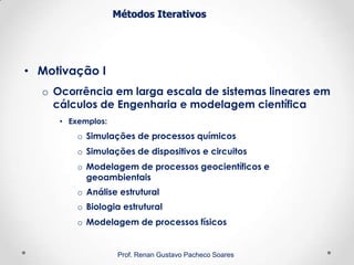 Métodos Iterativos
• Motivação I
o Ocorrência em larga escala de sistemas lineares em
cálculos de Engenharia e modelagem científica
• Exemplos:
o Simulações de processos químicos
o Simulações de dispositivos e circuitos
o Modelagem de processos geocientíficos e
geoambientais
o Análise estrutural
o Biologia estrutural
o Modelagem de processos físicos
Prof. Renan Gustavo Pacheco Soares
 