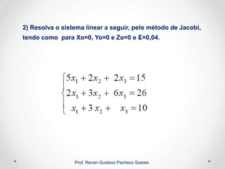 2) Resolva o sistema linear a seguir, pelo método de Jacobi,
tendo como para Xo=0, Yo=0 e Zo=0 e ε=0,04.
Prof. Renan Gustavo Pacheco Soares
 