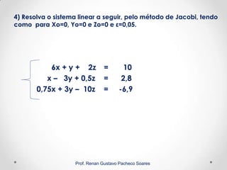 4) Resolva o sistema linear a seguir, pelo método de Jacobi, tendo
como para Xo=0, Yo=0 e Zo=0 e ε=0,05.
6x + y + 2z = 10
x – 3y + 0,5z = 2,8
0,75x + 3y – 10z = -6,9
Prof. Renan Gustavo Pacheco Soares
 