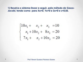 1) Resolva o sistema linear a seguir, pelo método de Gauss-
Jacobi, tendo como para Xo=0, Yo=0 e Zo=0 e ε=0,05.
Prof. Renan Gustavo Pacheco Soares
 