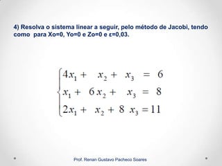 4) Resolva o sistema linear a seguir, pelo método de Jacobi, tendo
como para Xo=0, Yo=0 e Zo=0 e ε=0,03.
Prof. Renan Gustavo Pacheco Soares
 