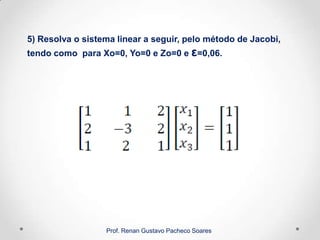 5) Resolva o sistema linear a seguir, pelo método de Jacobi,
tendo como para Xo=0, Yo=0 e Zo=0 e ε=0,06.
Prof. Renan Gustavo Pacheco Soares
 