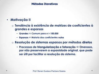 Métodos Iterativos
• Motivação II
o Tendência à existência de matrizes de coeficientes à
grandes e esparsas
• Grandes  Comum para n > 100.000
• Esparsas  Maioria dos coeficientes nulos
o Resolução de sistemas esparsos por métodos diretos
• Processos de triangularização e fatoração  Onerosos,
por não preservarem a esparsidade original, que pode
ser útil por facilitar a resolução do sistema.
Prof. Renan Gustavo Pacheco Soares
 