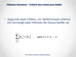 Métodos Iterativos – Critério das Linhas para Seidel
Prof. Renan Gustavo Pacheco Soares
• Segundo esse critério, um determinado sistema
irá convergir pelo método de Gauss-Seidel, se:
ii
n
ij
j
ij aa 

1
, para i=1, 2, 3, ..., n.
 