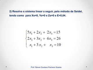 2) Resolva o sistema linear a seguir, pelo método de Seidel,
tendo como para Xo=0, Yo=0 e Zo=0 e ε=0,04.
Prof. Renan Gustavo Pacheco Soares
 