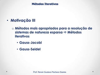 Métodos Iterativos
• Motivação III
o Métodos mais apropriados para a resolução de
sistemas de natureza esparsa  Métodos
iterativos
• Gauss-Jacobi
• Gauss-Seidel
Prof. Renan Gustavo Pacheco Soares
 