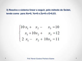 3) Resolva o sistema linear a seguir, pelo método de Seidel,
tendo como para Xo=0, Yo=0 e Zo=0 e ε=0,03.
Prof. Renan Gustavo Pacheco Soares
 