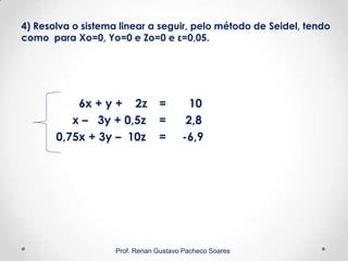 4) Resolva o sistema linear a seguir, pelo método de Seidel, tendo
como para Xo=0, Yo=0 e Zo=0 e ε=0,05.
6x + y + 2z = 10
x – 3y + 0,5z = 2,8
0,75x + 3y – 10z = -6,9
Prof. Renan Gustavo Pacheco Soares
 