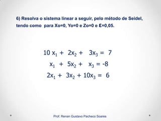 10 x1 + 2x2 + 3x3 = 7
x1 + 5x2 + x3 = -8
2x1 + 3x2 + 10x3 = 6
6) Resolva o sistema linear a seguir, pelo método de Seidel,
tendo como para Xo=0, Yo=0 e Zo=0 e ε=0,05.
Prof. Renan Gustavo Pacheco Soares
 