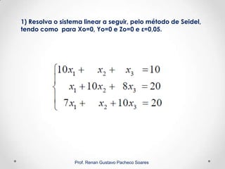 1) Resolva o sistema linear a seguir, pelo método de Seidel,
tendo como para Xo=0, Yo=0 e Zo=0 e ε=0,05.
Prof. Renan Gustavo Pacheco Soares
 