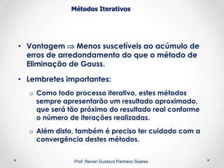 Métodos Iterativos
• Vantagem  Menos suscetíveis ao acúmulo de
erros de arredondamento do que o método de
Eliminação de Gauss.
• Lembretes importantes:
o Como todo processo iterativo, estes métodos
sempre apresentarão um resultado aproximado,
que será tão próximo do resultado real conforme
o número de iterações realizadas.
o Além disto, também é preciso ter cuidado com a
convergência destes métodos.
Prof. Renan Gustavo Pacheco Soares
 