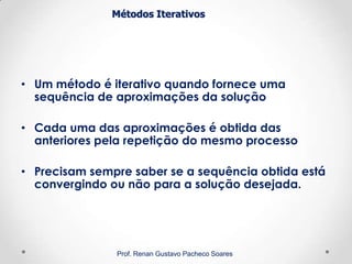 Métodos Iterativos
• Um método é iterativo quando fornece uma
sequência de aproximações da solução
• Cada uma das aproximações é obtida das
anteriores pela repetição do mesmo processo
• Precisam sempre saber se a sequência obtida está
convergindo ou não para a solução desejada.
Prof. Renan Gustavo Pacheco Soares
 
