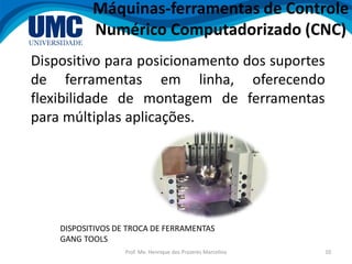 Prof. Me. Henrique dos Prazeres Marcelino 10
Dispositivo para posicionamento dos suportes
de ferramentas em linha, oferecendo
flexibilidade de montagem de ferramentas
para múltiplas aplicações.
Máquinas-ferramentas de Controle
Numérico Computadorizado (CNC)
DISPOSITIVOS DE TROCA DE FERRAMENTAS
GANG TOOLS
 