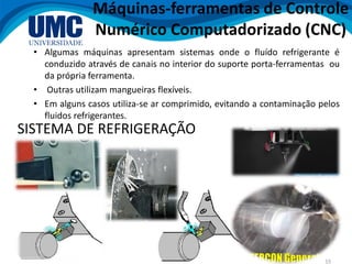 15
Máquinas-ferramentas de Controle
Numérico Computadorizado (CNC)
SISTEMA DE REFRIGERAÇÃO
• Algumas máquinas apresentam sistemas onde o fluído refrigerante é
conduzido através de canais no interior do suporte porta-ferramentas ou
da própria ferramenta.
• Outras utilizam mangueiras flexíveis.
• Em alguns casos utiliza-se ar comprimido, evitando a contaminação pelos
fluidos refrigerantes.
 
