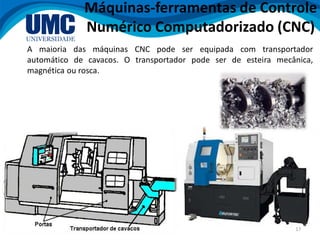 17
A maioria das máquinas CNC pode ser equipada com transportador
automático de cavacos. O transportador pode ser de esteira mecânica,
magnética ou rosca.
Máquinas-ferramentas de Controle
Numérico Computadorizado (CNC)
 