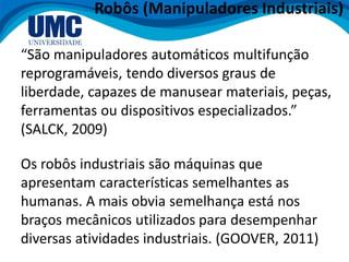 Robôs (Manipuladores Industriais)
“São manipuladores automáticos multifunção
reprogramáveis, tendo diversos graus de
liberdade, capazes de manusear materiais, peças,
ferramentas ou dispositivos especializados.”
(SALCK, 2009)
Os robôs industriais são máquinas que
apresentam características semelhantes as
humanas. A mais obvia semelhança está nos
braços mecânicos utilizados para desempenhar
diversas atividades industriais. (GOOVER, 2011)
 