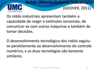 Prof. Me. Henrique dos Prazeres Marcelino 19
Robôs (Manipuladores Industriais)
Os robôs industriais apresentam também a
capacidade de reagir a estímulos sensoriais, de
comunicar-se com outras máquinas e também de
tomar decisões.
(GOOVER, 2011).
O desenvolvimento tecnológico dos robôs seguiu-
se paralelamente ao desenvolvimento do controle
numérico, e as duas tecnologias são bastante
similares.
 