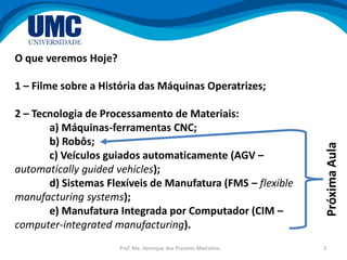 Prof. Me. Henrique dos Prazeres Marcelino 2
O que veremos Hoje?
1 – Filme sobre a História das Máquinas Operatrizes;
2 – Tecnologia de Processamento de Materiais:
a) Máquinas-ferramentas CNC;
b) Robôs;
c) Veículos guiados automaticamente (AGV –
automatically guided vehicles);
d) Sistemas Flexíveis de Manufatura (FMS – flexible
manufacturing systems);
e) Manufatura Integrada por Computador (CIM –
computer-integrated manufacturing).
PróximaAula
 