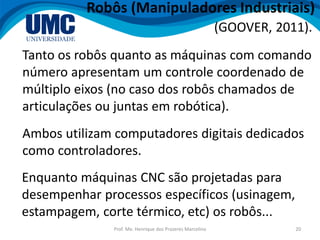Prof. Me. Henrique dos Prazeres Marcelino 20
Robôs (Manipuladores Industriais)
Tanto os robôs quanto as máquinas com comando
número apresentam um controle coordenado de
múltiplo eixos (no caso dos robôs chamados de
articulações ou juntas em robótica).
(GOOVER, 2011).
Ambos utilizam computadores digitais dedicados
como controladores.
Enquanto máquinas CNC são projetadas para
desempenhar processos específicos (usinagem,
estampagem, corte térmico, etc) os robôs...
 