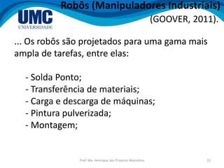 Prof. Me. Henrique dos Prazeres Marcelino 21
Robôs (Manipuladores Industriais)
(GOOVER, 2011).
... Os robôs são projetados para uma gama mais
ampla de tarefas, entre elas:
- Solda Ponto;
- Transferência de materiais;
- Carga e descarga de máquinas;
- Pintura pulverizada;
- Montagem;
 