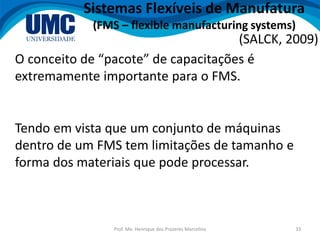 Prof. Me. Henrique dos Prazeres Marcelino 33
Sistemas Flexíveis de Manufatura
(FMS – flexible manufacturing systems)
O conceito de “pacote” de capacitações é
extremamente importante para o FMS.
(SALCK, 2009)
Tendo em vista que um conjunto de máquinas
dentro de um FMS tem limitações de tamanho e
forma dos materiais que pode processar.
 