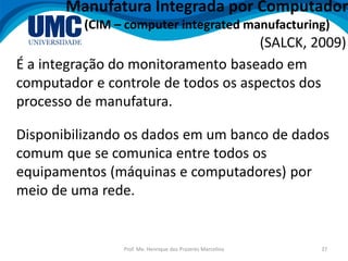 Prof. Me. Henrique dos Prazeres Marcelino 37
Manufatura Integrada por Computador
(CIM – computer integrated manufacturing)
É a integração do monitoramento baseado em
computador e controle de todos os aspectos dos
processo de manufatura.
(SALCK, 2009)
Disponibilizando os dados em um banco de dados
comum que se comunica entre todos os
equipamentos (máquinas e computadores) por
meio de uma rede.
 