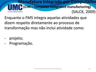 Prof. Me. Henrique dos Prazeres Marcelino 38
Manufatura Integrada por Computador
(CIM – computer integrated manufacturing)
Enquanto o FMS integra aquelas atividades que
dizem respeito diretamente ao processo de
transformação mas não inclui atividade como:
- projeto;
- Programação.
(SALCK, 2009)
 