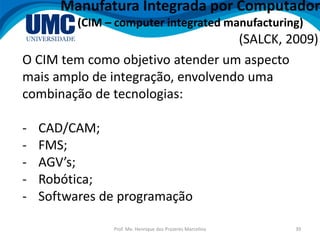 Prof. Me. Henrique dos Prazeres Marcelino 39
Manufatura Integrada por Computador
(CIM – computer integrated manufacturing)
(SALCK, 2009)
O CIM tem como objetivo atender um aspecto
mais amplo de integração, envolvendo uma
combinação de tecnologias:
- CAD/CAM;
- FMS;
- AGV’s;
- Robótica;
- Softwares de programação
 