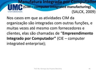 Prof. Me. Henrique dos Prazeres Marcelino 40
Manufatura Integrada por Computador
(CIM – computer integrated manufacturing)
(SALCK, 2009)
Nos casos em que as atividades CIM da
organização são integradas com outras funções, e
muitas vezes até mesmo com fornecedores e
clientes, elas são chamadas de “Empreendimento
Integrado por Computador” (CIE – computer
integrated enterprise);
 