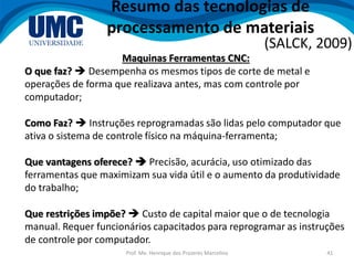 Prof. Me. Henrique dos Prazeres Marcelino 41
Resumo das tecnologias de
processamento de materiais
(SALCK, 2009)
Maquinas Ferramentas CNC:
O que faz?  Desempenha os mesmos tipos de corte de metal e
operações de forma que realizava antes, mas com controle por
computador;
Como Faz?  Instruções reprogramadas são lidas pelo computador que
ativa o sistema de controle físico na máquina-ferramenta;
Que vantagens oferece?  Precisão, acurácia, uso otimizado das
ferramentas que maximizam sua vida útil e o aumento da produtividade
do trabalho;
Que restrições impõe?  Custo de capital maior que o de tecnologia
manual. Requer funcionários capacitados para reprogramar as instruções
de controle por computador.
 