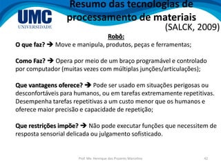 Prof. Me. Henrique dos Prazeres Marcelino 42
Resumo das tecnologias de
processamento de materiais
(SALCK, 2009)
Robô:
O que faz?  Move e manipula, produtos, peças e ferramentas;
Como Faz?  Opera por meio de um braço programável e controlado
por computador (muitas vezes com múltiplas junções/articulações);
Que vantagens oferece?  Pode ser usado em situações perigosas ou
desconfortáveis para humanos, ou em tarefas extremamente repetitivas.
Desempenha tarefas repetitivas a um custo menor que os humanos e
oferece maior precisão e capacidade de repetição;
Que restrições impõe?  Não pode executar funções que necessitem de
resposta sensorial delicada ou julgamento sofisticado.
 